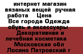 интернет-магазин вязаных вещей, ручная работа! › Цена ­ 1 700 - Все города Одежда, обувь и аксессуары » Декоративная и лечебная косметика   . Московская обл.,Лосино-Петровский г.